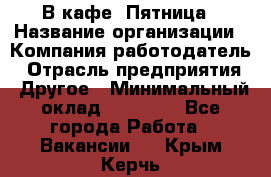 В кафе "Пятница › Название организации ­ Компания-работодатель › Отрасль предприятия ­ Другое › Минимальный оклад ­ 25 000 - Все города Работа » Вакансии   . Крым,Керчь